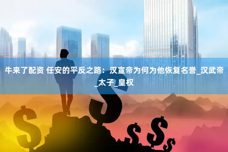 牛来了配资 任安的平反之路：汉宣帝为何为他恢复名誉_汉武帝_太子_皇权