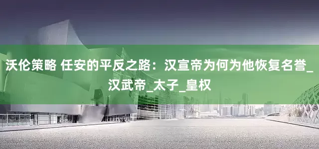 沃伦策略 任安的平反之路：汉宣帝为何为他恢复名誉_汉武帝_太子_皇权