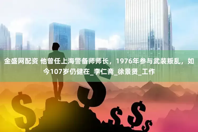 金盛网配资 他曾任上海警备师师长，1976年参与武装叛乱，如今107岁仍健在_李仁斋_徐景贤_工作