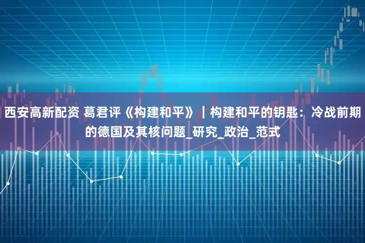 西安高新配资 葛君评《构建和平》｜构建和平的钥匙：冷战前期的德国及其核问题_研究_政治_范式