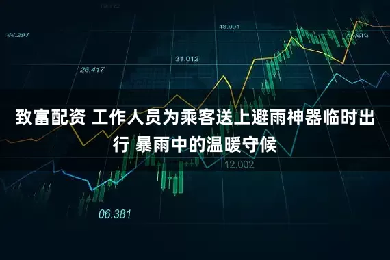 致富配资 工作人员为乘客送上避雨神器临时出行 暴雨中的温暖守候