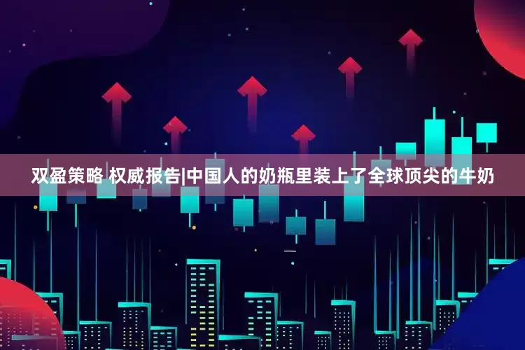 双盈策略 权威报告|中国人的奶瓶里装上了全球顶尖的牛奶