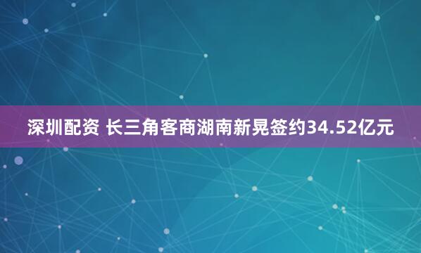 深圳配资 长三角客商湖南新晃签约34.52亿元