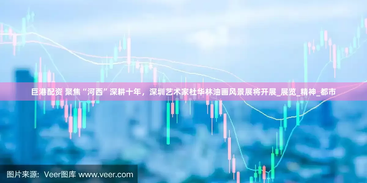 巨港配资 聚焦“河西”深耕十年，深圳艺术家杜华林油画风景展将开展_展览_精神_都市