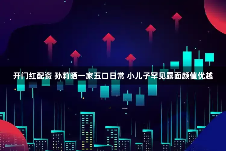 开门红配资 孙莉晒一家五口日常 小儿子罕见露面颜值优越
