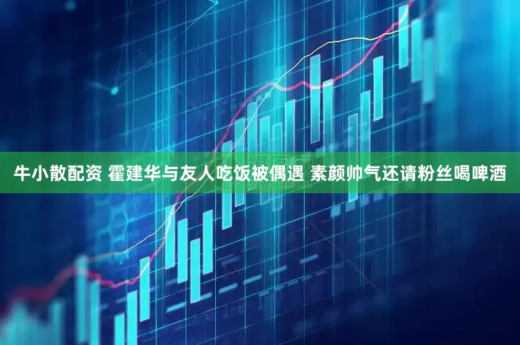 牛小散配资 霍建华与友人吃饭被偶遇 素颜帅气还请粉丝喝啤酒