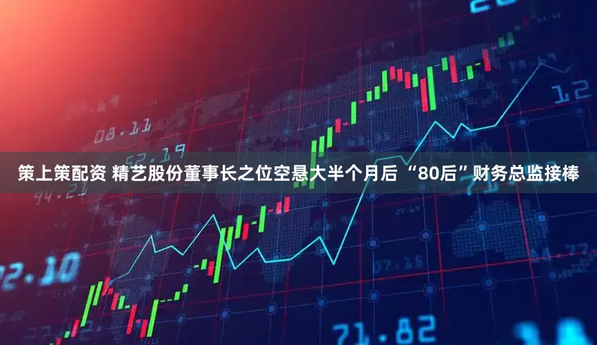 策上策配资 精艺股份董事长之位空悬大半个月后 “80后”财务总监接棒