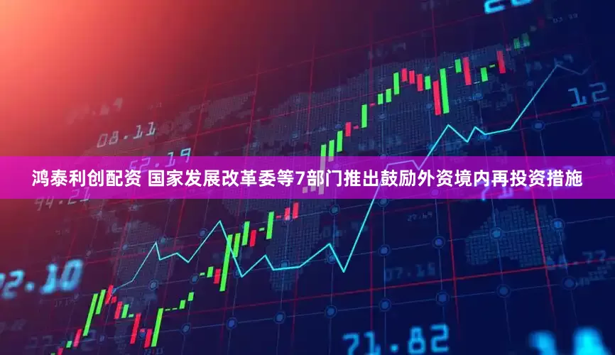 鸿泰利创配资 国家发展改革委等7部门推出鼓励外资境内再投资措施