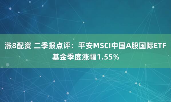 涨8配资 二季报点评：平安MSCI中国A股国际ETF基金季度涨幅1.55%