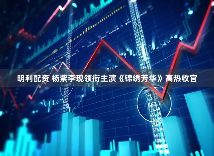 明利配资 杨紫李现领衔主演《锦绣芳华》高热收官