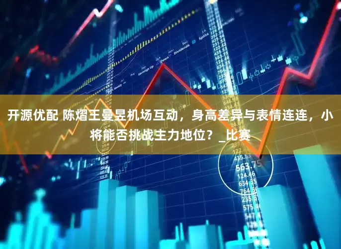 开源优配 陈熠王曼昱机场互动，身高差异与表情连连，小将能否挑战主力地位？_比赛