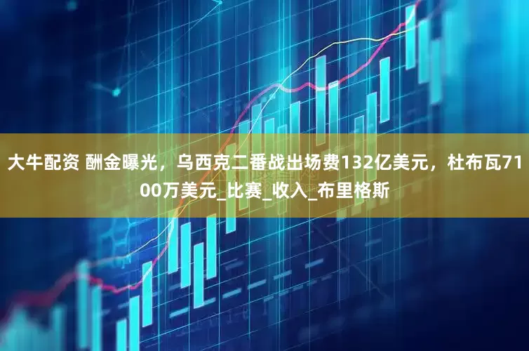 大牛配资 酬金曝光，乌西克二番战出场费132亿美元，杜布瓦7100万美元_比赛_收入_布里格斯