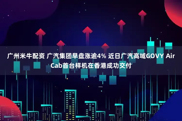 广州米牛配资 广汽集团早盘涨逾4% 近日广汽高域GOVY AirCab首台样机在香港成功交付