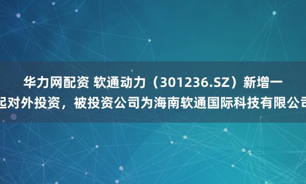 华力网配资 软通动力（301236.SZ）新增一起对外投资，被投资公司为海南软通国际科技有限公司
