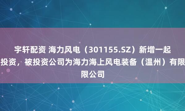 宇轩配资 海力风电（301155.SZ）新增一起对外投资，被投资公司为海力海上风电装备（温州）有限公司