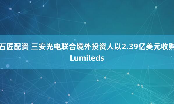 石匠配资 三安光电联合境外投资人以2.39亿美元收购Lumileds