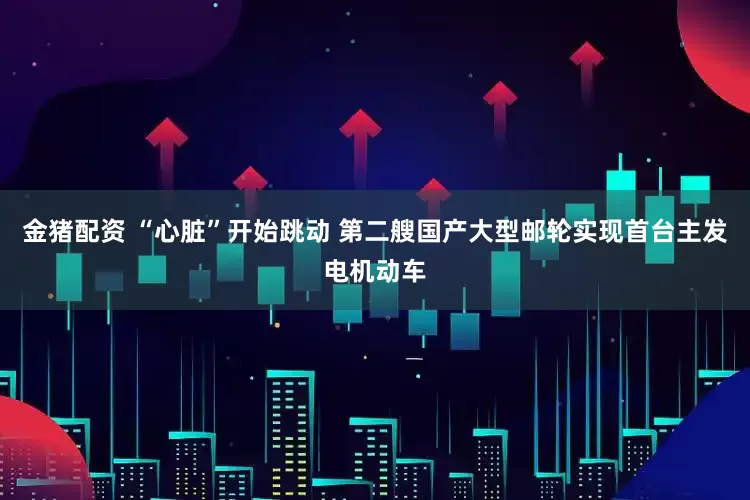 金猪配资 “心脏”开始跳动 第二艘国产大型邮轮实现首台主发电机动车