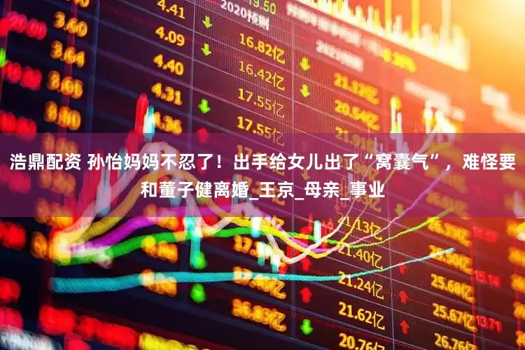 浩鼎配资 孙怡妈妈不忍了！出手给女儿出了“窝囊气”，难怪要和董子健离婚_王京_母亲_事业