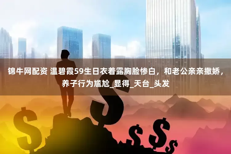 锦牛网配资 温碧霞59生日衣着露胸脸惨白，和老公亲亲撒娇，养子行为尴尬_显得_天台_头发