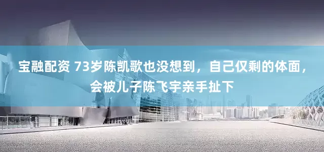 宝融配资 73岁陈凯歌也没想到，自己仅剩的体面，会被儿子陈飞宇亲手扯下