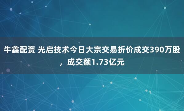牛鑫配资 光启技术今日大宗交易折价成交390万股，成交额1.73亿元