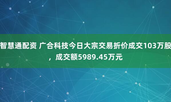 智慧通配资 广合科技今日大宗交易折价成交103万股，成交额5989.45万元